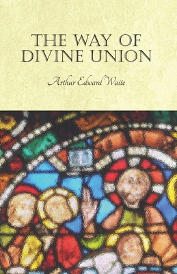 The Way of Divine Union: Being a Doctrine of Experience in the Life of Sanctity, Considered on the Faith of its Testimonies and Interpreted Aft - Arthur Edward Waite