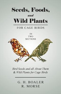 Seeds, Foods, and Wild Plants for Cage Birds - In Two Sections: Bird Seeds and all About Them & Wild Plants for Cage Birds - G. H. Boaler