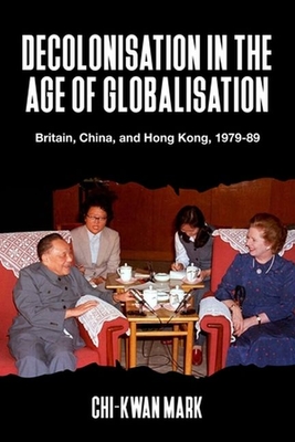 Decolonisation in the Age of Globalisation: Britain, China, and Hong Kong, 1979-89 - Chi-kwan Mark