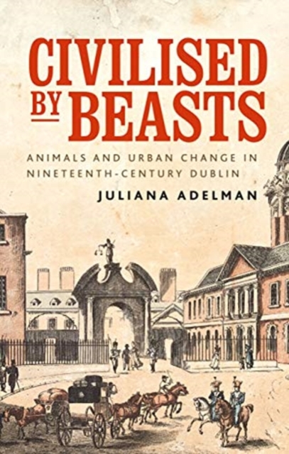 Civilised by Beasts: Animals and Urban Change in Nineteenth-Century Dublin - Juliana Adelman