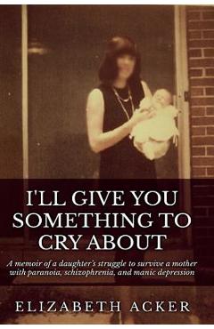 Poza produsului I'll Give You Something to Cry About: A memoir of a daughter's struggle to survive a mother with paranoia, schizophrenia, and manic depression - Elizabeth Acker