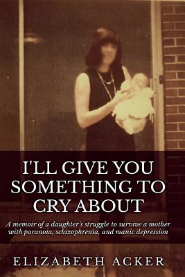 I'll Give You Something to Cry About: A memoir of a daughter's struggle to survive a mother with paranoia, schizophrenia, and manic depression - Elizabeth Acker