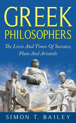 Greek Philosophers: The Lives And Times Of Socrates, Plato And Aristotle - Simon T. Bailey