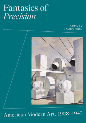 Fantasies of Precision: American Modern Art, 1908-1947 - Ashley Lazevnick