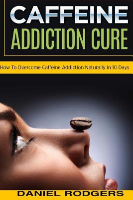 Caffeine Addiction Cure: How To Overcome Caffeine Addiction Naturally in 10 Days - Daniel Rodgers