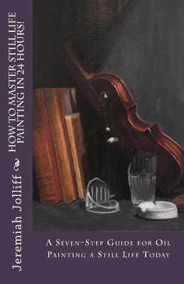 How to Master Still Life Painting in 24 Hours!: A Seven-Step Guide for Oil Painting a Still Life Today - Jeremiah Jolliff