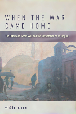 When the War Came Home: The Ottomans' Great War and the Devastation of an Empire - Yiğit Akın