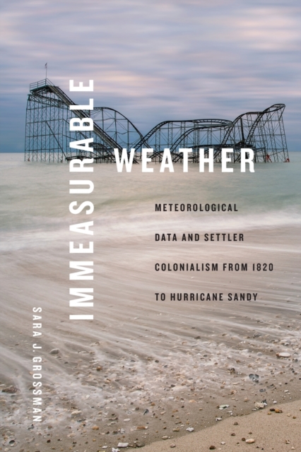 Immeasurable Weather: Meteorological Data and Settler Colonialism from 1820 to Hurricane Sandy - Sara J. Grossman