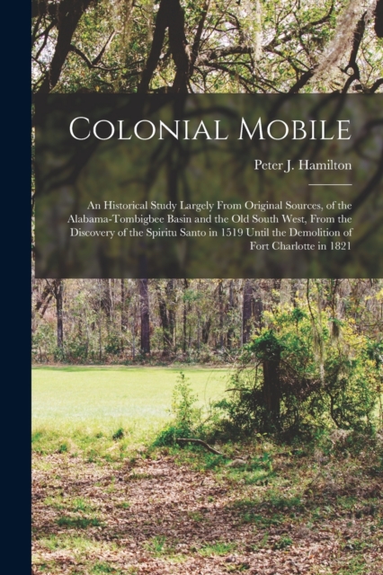Colonial Mobile; an Historical Study Largely From Original Sources, of the Alabama-Tombigbee Basin and the Old South West, From the Discovery of the S - Peter J. (peter Joseph) 18 Hamilton