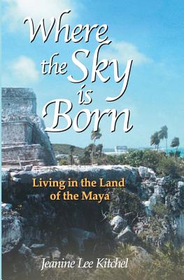 Where the Sky Is Born: Living in the Land of the Maya - Karen Ross