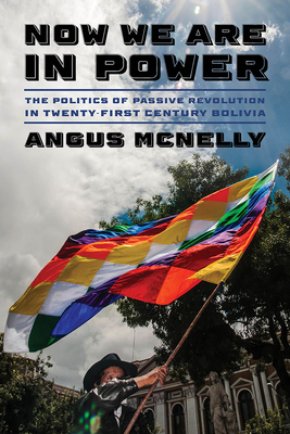 Now We Are in Power: The Politics of Passive Revolution in Twenty-First-Century Bolivia - Angus Mcnelly