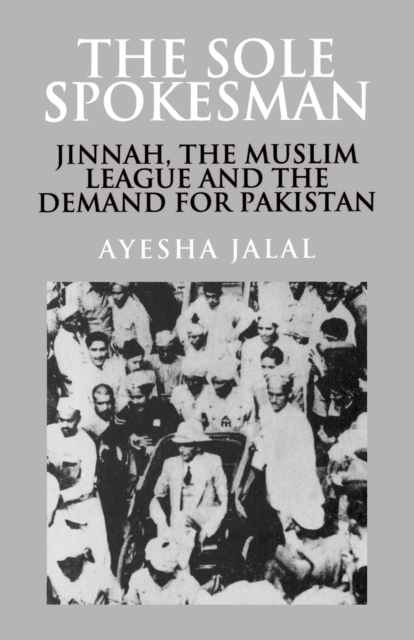 The Sole Spokesman: Jinnah, the Muslim League and the Demand for Pakistan - Ayesha Jalal