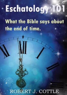 Eschatology 101: What the Bible says about the end of time - Robert J. Cottle