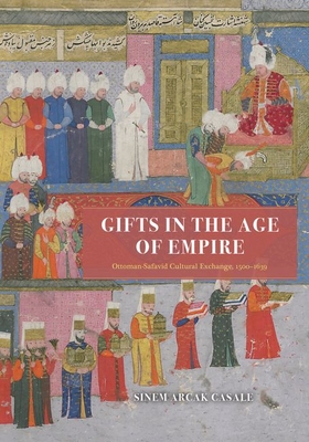 Gifts in the Age of Empire: Ottoman-Safavid Cultural Exchange, 1500-1639 - Sinem Arcak Casale