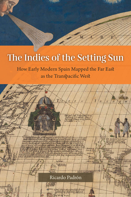 The Indies of the Setting Sun: How Early Modern Spain Mapped the Far East as the Transpacific West - Ricardo Padrón