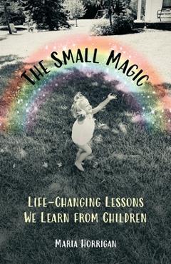 Coperta cărții 'The Small Magic: Life-Changing Lessons We Learn from Children - Maria Horrigan'