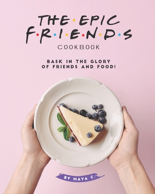 Coperta cărții 'The Epic F.R.I.E.N.D.S. Cookbook: Bask in The Glory of Friends and Food! - Maya C'