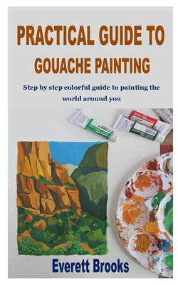 Practical Guide to Gouache Painting: Step by step colorful guide to painting the world around you - Everett Brooks