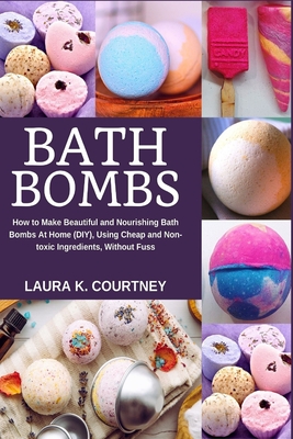 Bath Bombs: How to Make Beautiful and Nourishing Bath Bombs At Home, Using Cheap and Non-toxic Ingredients, Without Fuss - Laura K. Courtney