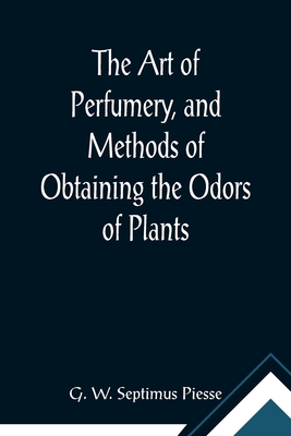 The Art of Perfumery, and Methods of Obtaining the Odors of Plants; With Instructions for the Manufacture of Perfumes for the Handkerchief, Scented Po - G. W. Septimus Piesse