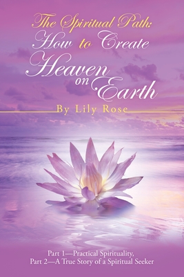 The Spiritual Path: How to Create Heaven on Earth: Part 1-Practical Spirituality, Part 2-A True Story of a Spiritual Seeker - Lily Rose