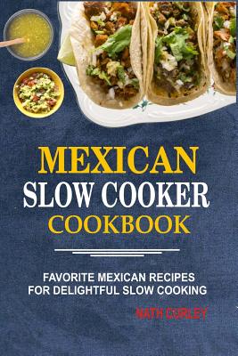 Mexican Slow Cooker Cookbook: Favorite Mexican Recipes For Delightful Slow Cooking - Nath Curley