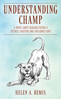 Understanding Champ: A Novel about Rehabilitating a Pit Bull Fighting Dog and about Love - Helen A. Bemis