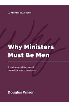 Why Ministers Must Be Men: A Brief Survey of the Roles of Men and Women in the Church - Douglas Wilson