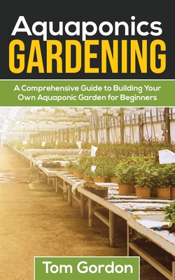 Aquaponics Gardening: A Beginner's Guide to Building Your Own Aquaponic Garden - Tom Gordon