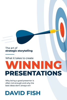 What It Takes to Create Winning Presentations: Why being a good presenter is often not enough and why the best ideas don't always win - David Fish