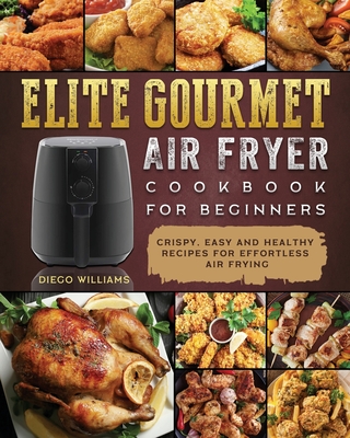 Elite Gourmet Air Fryer Cookbook For Beginners: Crispy, Easy and Healthy Recipes For Effortless Air Frying - Diego Williams