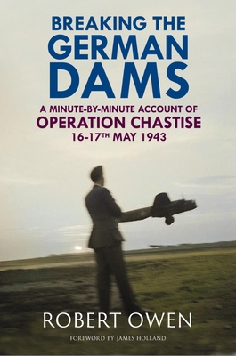 Breaking the German Dams: A Minute-By-Minute Account of Operation 'Chastise' 16-17 May 1943 - Robert Owen