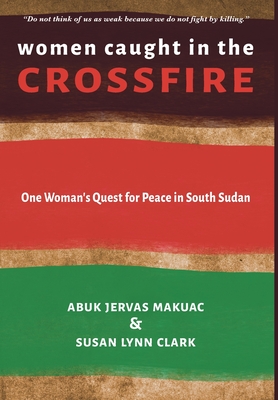 Women Caught in the Crossfire: One Woman's Quest for Peace in South Sudan - Abuk Jervas Makuac