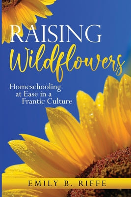 Raising Wildflowers: Homeschooling at Ease in a Frantic Culture - Emily B. Riffe