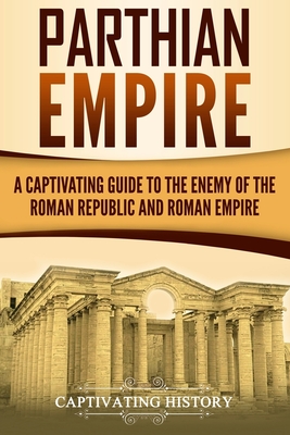 Parthian Empire: A Captivating Guide to the Enemy of the Roman Republic and Roman Empire - Captivating History