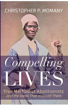 Compelling Lives: Five Methodist Abolitionists and the Ideas That Inspired Them - Christopher P. Momany