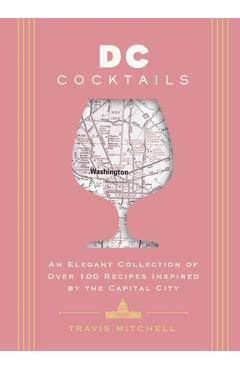 D.C. Cocktails: An Elegant Collection of Over 100 Recipes Inspired by the U.S. Capital - Travis Mitchell