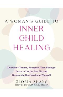 A Woman's Guide to Inner Child Healing: Overcome Trauma, Recognize Your Feelings, Learn to Let the Past Go, and Become the Best Version of Yourself - Gloria Zhang