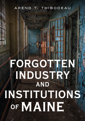 Forgotten Industry and Institutions of Maine: Tales of Milkmen, Axe Murderers, and Ghosts - Arend T. Thibodeau