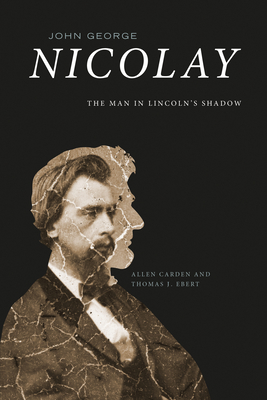 John George Nicolay: The Man in Lincoln's Shadow - Allen Carden