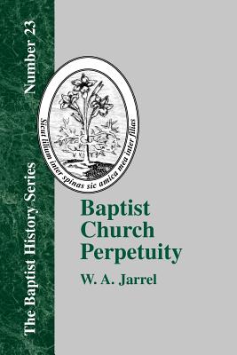 Baptist Church Perpetuity: Or the Continuous Existence of Baptist Churches from the Apostolic to the Present Day Demonstrated by the Bible and by - W. A. Jarrel