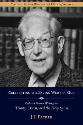 Celebrating the Saving Work of God: Collected Shorter Writings of J.I. Packer on the Trinity, Christ, and the Holy Spirit - J. I. Packer