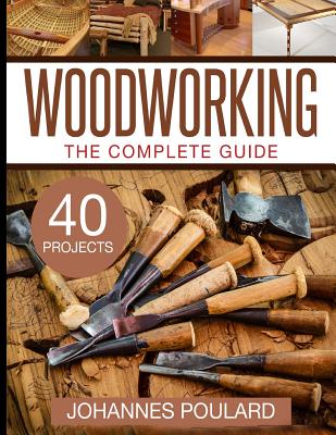 The Complete Guide to Woodworking: +40 Amazing Woodworking Projects for Your Home - Johannes Poulard