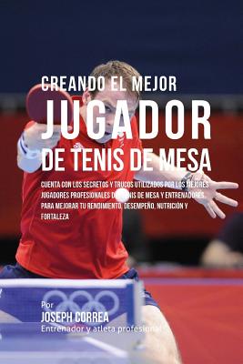 Creando El Mejor Jugador de Tenis de Mesa: Cuenta Con Los Secretos Y Trucos Utilizados Por Los Mejores Jugadores Profesionales del Tenis de Mesa Y Ent - Correa (entrenador Y. Atleta Profesional