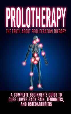 Prolotherapy: The Truth About Proliferation Therapy: A Complete Beginner's Guide to Cure Lower Back Pain, Tendinitis, And Osteoarthr - Arnold Hendrix