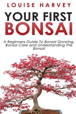 Your First Bonsai: A Beginners Guide To Bonsai Growing, Bonsai Care and Understanding The Bonsai - Louise Harvey
