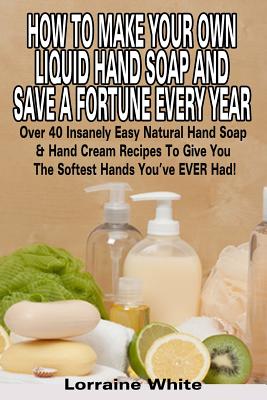 How To Make Your Own Liquid Hand Soap & Save A Fortune Every Year: Over 40 Insanely Easy Natural Hand Soap & Hand Cream Recipes To Give You The Softes - Lorraine White