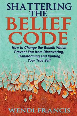 Shattering The Belief Code: How to Change the Beliefs Which Prevent You from Discovering, Transforming and Igniting Your True Self - Wendi Francis Rd-ldn