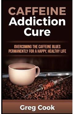Coperta cărții 'Caffeine Addiction Cure: Overcoming The Caffeine Blues Permanently for a Happy, Healthy Life - Greg Cook'