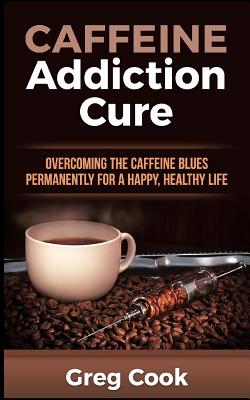 Coperta cărții 'Caffeine Addiction Cure: Overcoming The Caffeine Blues Permanently for a Happy, Healthy Life - Greg Cook'
